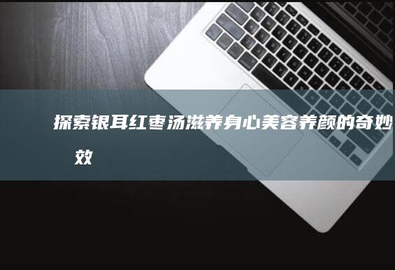 探索银耳红枣汤滋养身心、美容养颜的奇妙功效